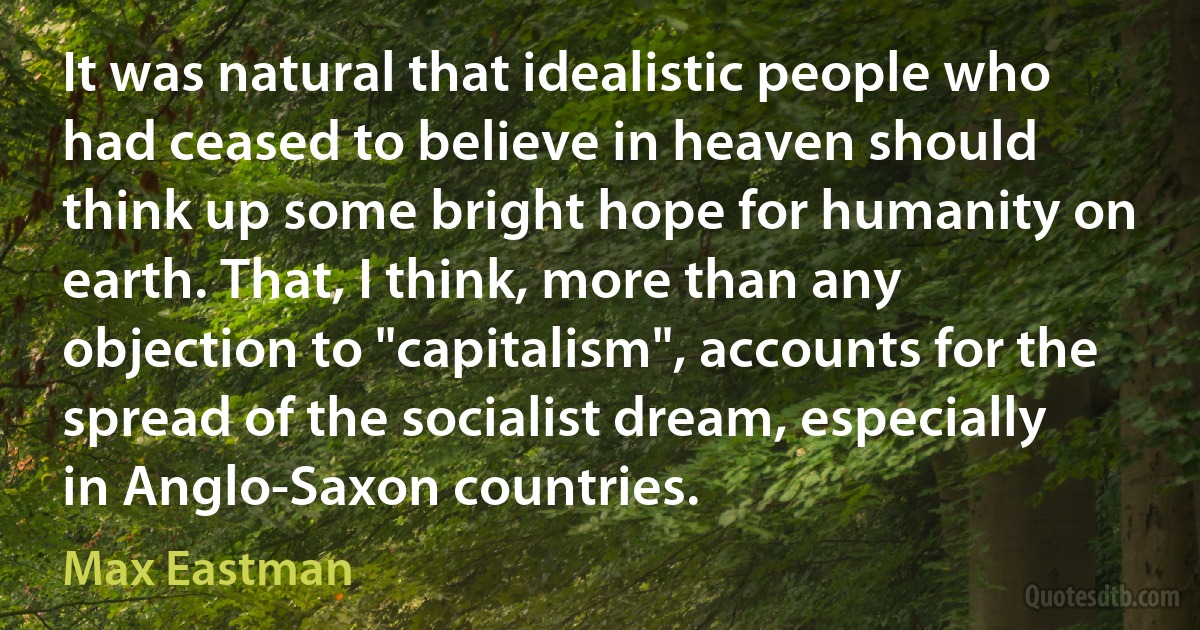 It was natural that idealistic people who had ceased to believe in heaven should think up some bright hope for humanity on earth. That, I think, more than any objection to "capitalism", accounts for the spread of the socialist dream, especially in Anglo-Saxon countries. (Max Eastman)