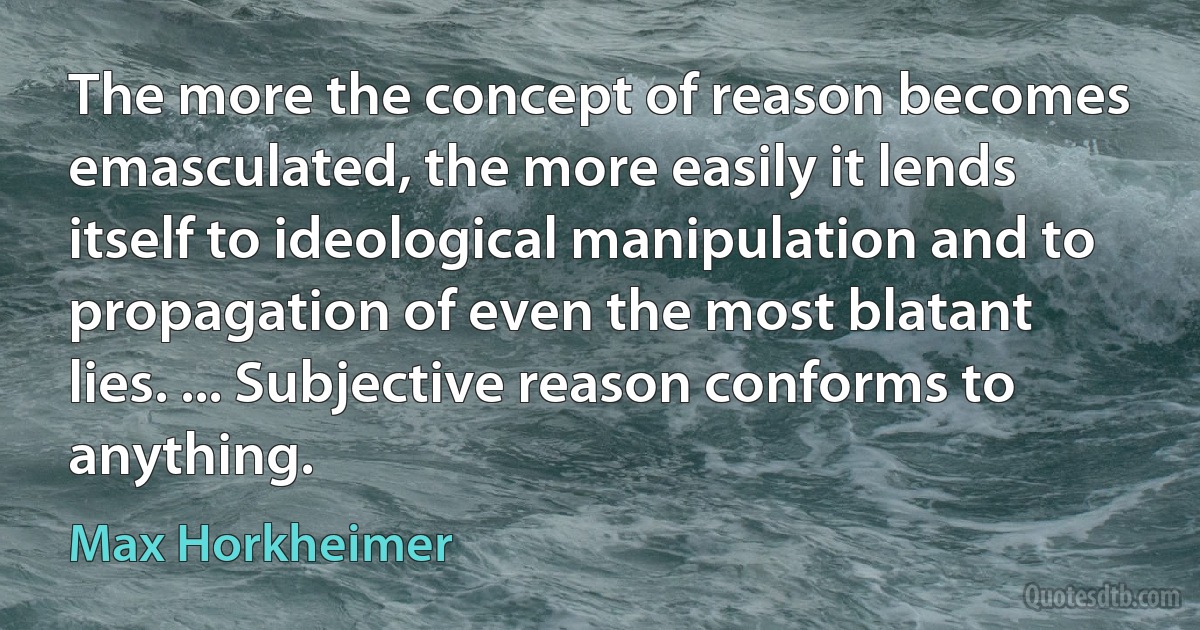 The more the concept of reason becomes emasculated, the more easily it lends itself to ideological manipulation and to propagation of even the most blatant lies. ... Subjective reason conforms to anything. (Max Horkheimer)