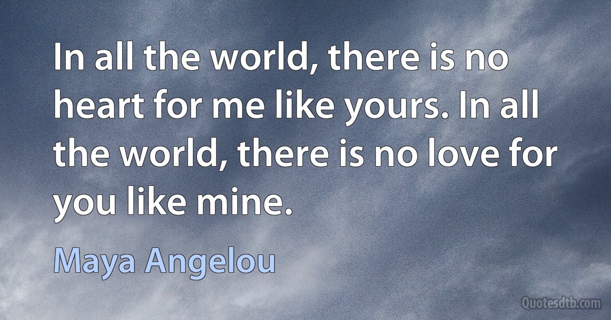 In all the world, there is no heart for me like yours. In all the world, there is no love for you like mine. (Maya Angelou)