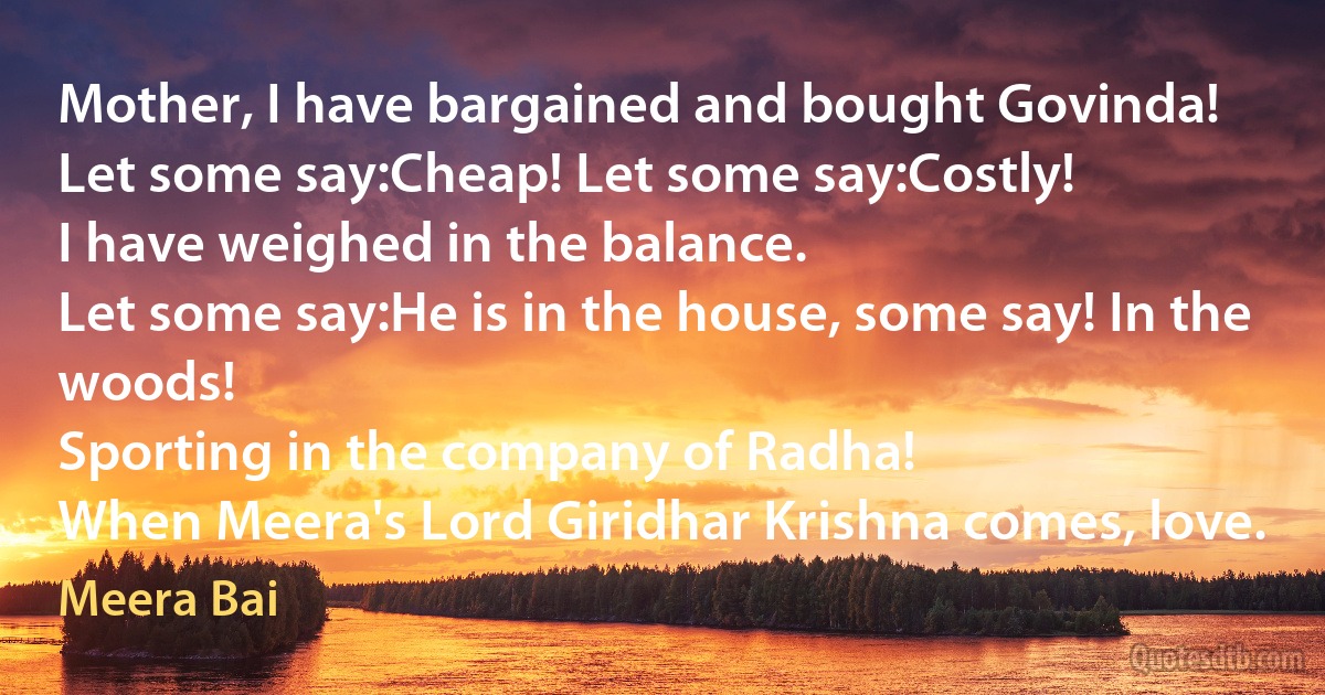 Mother, I have bargained and bought Govinda!
Let some say:Cheap! Let some say:Costly!
I have weighed in the balance.
Let some say:He is in the house, some say! In the woods!
Sporting in the company of Radha!
When Meera's Lord Giridhar Krishna comes, love. (Meera Bai)