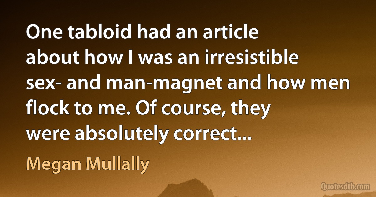 One tabloid had an article about how I was an irresistible sex- and man-magnet and how men flock to me. Of course, they were absolutely correct... (Megan Mullally)