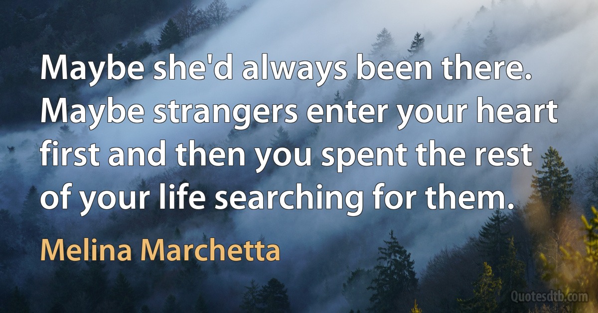 Maybe she'd always been there. Maybe strangers enter your heart first and then you spent the rest of your life searching for them. (Melina Marchetta)