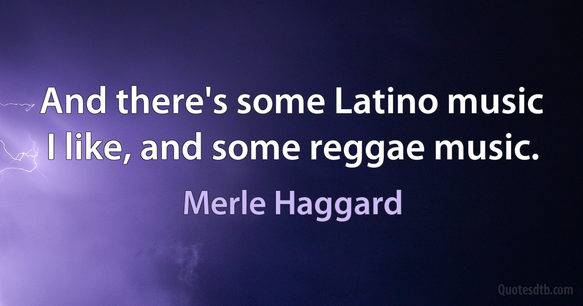 And there's some Latino music I like, and some reggae music. (Merle Haggard)