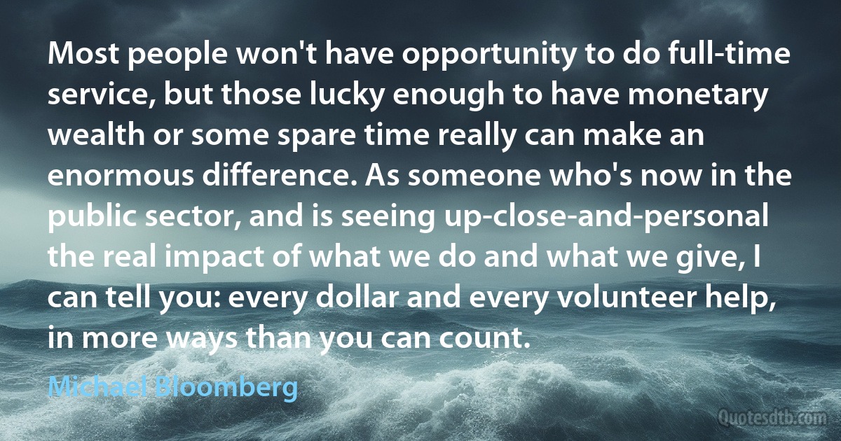 Most people won't have opportunity to do full-time service, but those lucky enough to have monetary wealth or some spare time really can make an enormous difference. As someone who's now in the public sector, and is seeing up-close-and-personal the real impact of what we do and what we give, I can tell you: every dollar and every volunteer help, in more ways than you can count. (Michael Bloomberg)