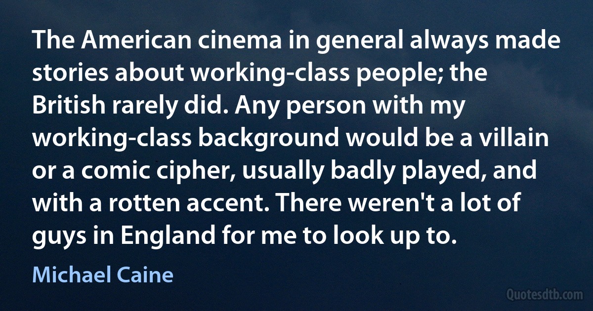 The American cinema in general always made stories about working-class people; the British rarely did. Any person with my working-class background would be a villain or a comic cipher, usually badly played, and with a rotten accent. There weren't a lot of guys in England for me to look up to. (Michael Caine)