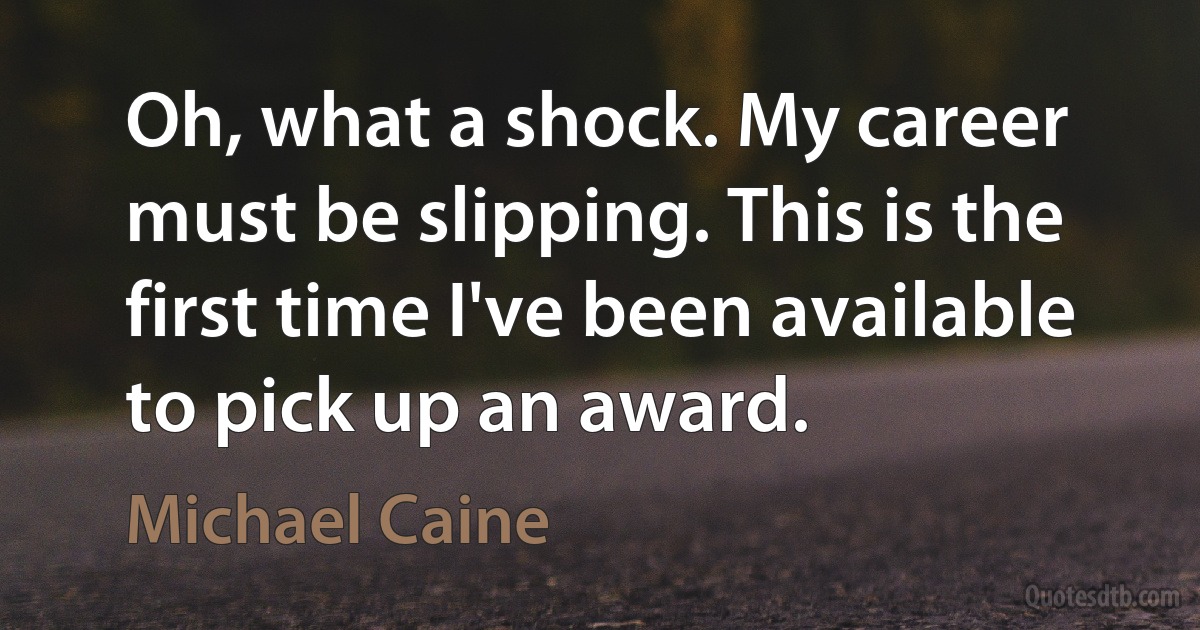 Oh, what a shock. My career must be slipping. This is the first time I've been available to pick up an award. (Michael Caine)