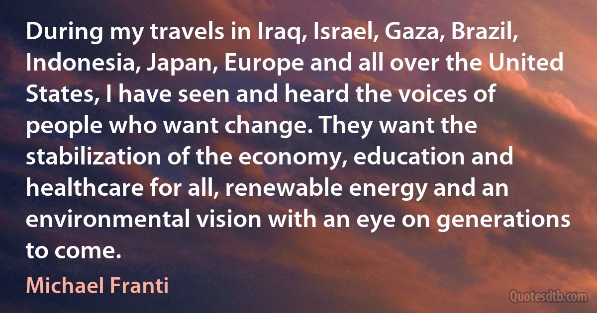 During my travels in Iraq, Israel, Gaza, Brazil, Indonesia, Japan, Europe and all over the United States, I have seen and heard the voices of people who want change. They want the stabilization of the economy, education and healthcare for all, renewable energy and an environmental vision with an eye on generations to come. (Michael Franti)