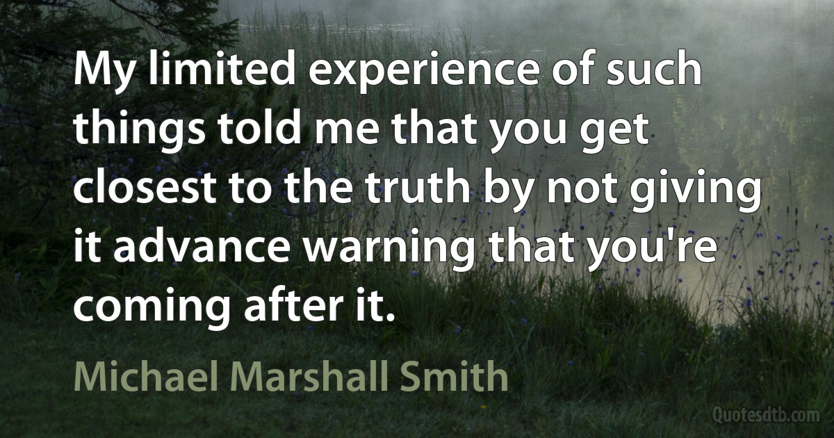 My limited experience of such things told me that you get closest to the truth by not giving it advance warning that you're coming after it. (Michael Marshall Smith)