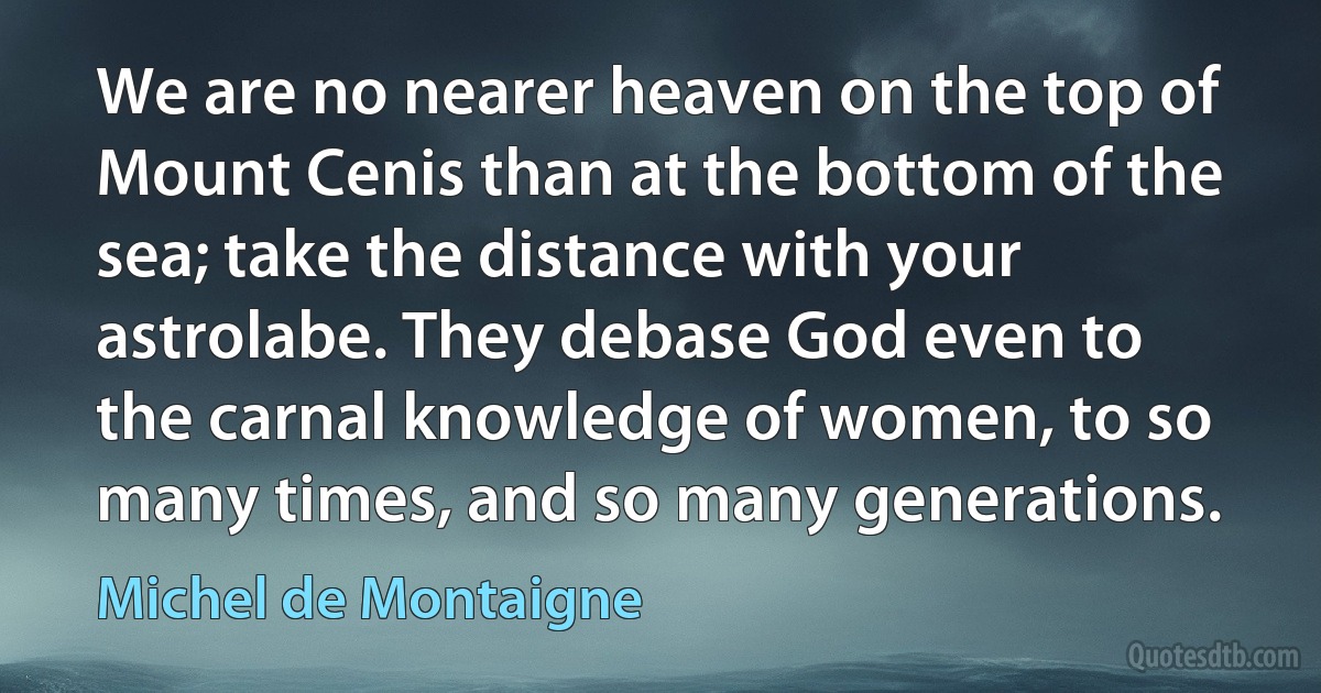 We are no nearer heaven on the top of Mount Cenis than at the bottom of the sea; take the distance with your astrolabe. They debase God even to the carnal knowledge of women, to so many times, and so many generations. (Michel de Montaigne)