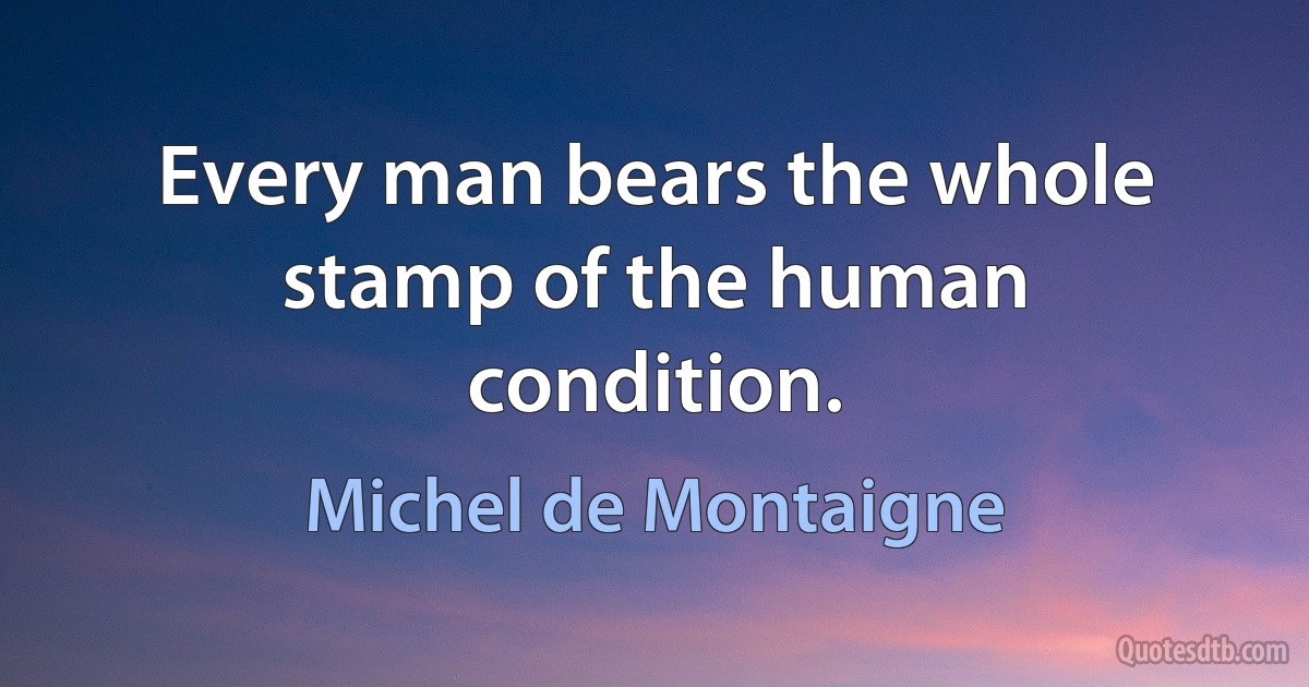 Every man bears the whole stamp of the human condition. (Michel de Montaigne)