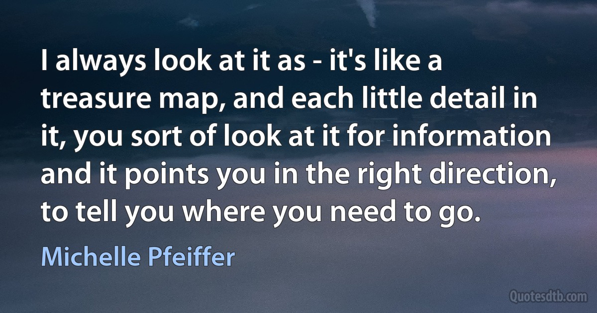 I always look at it as - it's like a treasure map, and each little detail in it, you sort of look at it for information and it points you in the right direction, to tell you where you need to go. (Michelle Pfeiffer)