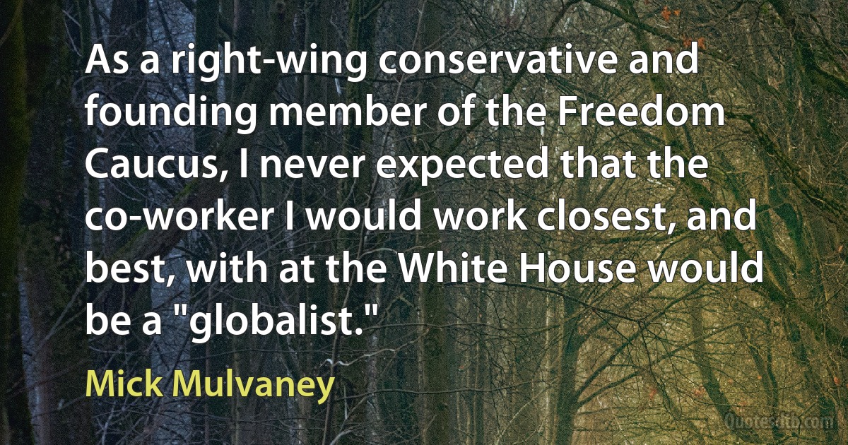 As a right-wing conservative and founding member of the Freedom Caucus, I never expected that the co-worker I would work closest, and best, with at the White House would be a "globalist." (Mick Mulvaney)