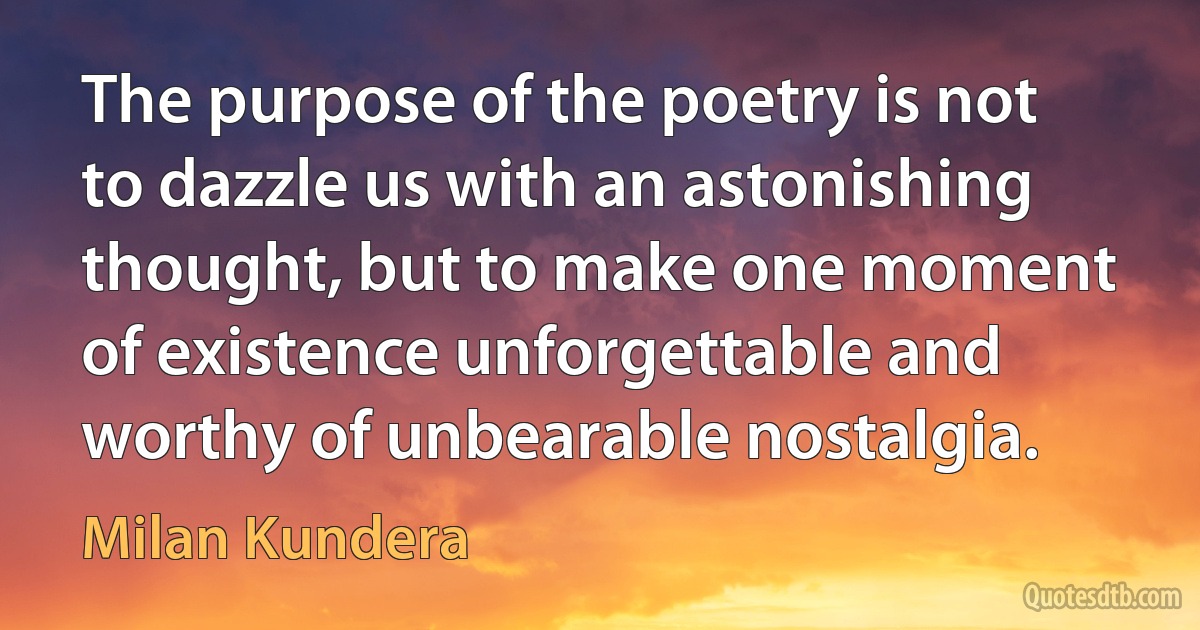 The purpose of the poetry is not to dazzle us with an astonishing thought, but to make one moment of existence unforgettable and worthy of unbearable nostalgia. (Milan Kundera)