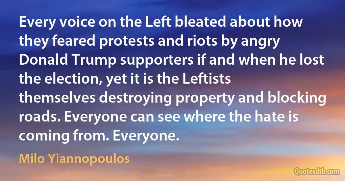 Every voice on the Left bleated about how they feared protests and riots by angry Donald Trump supporters if and when he lost the election, yet it is the Leftists themselves destroying property and blocking roads. Everyone can see where the hate is coming from. Everyone. (Milo Yiannopoulos)