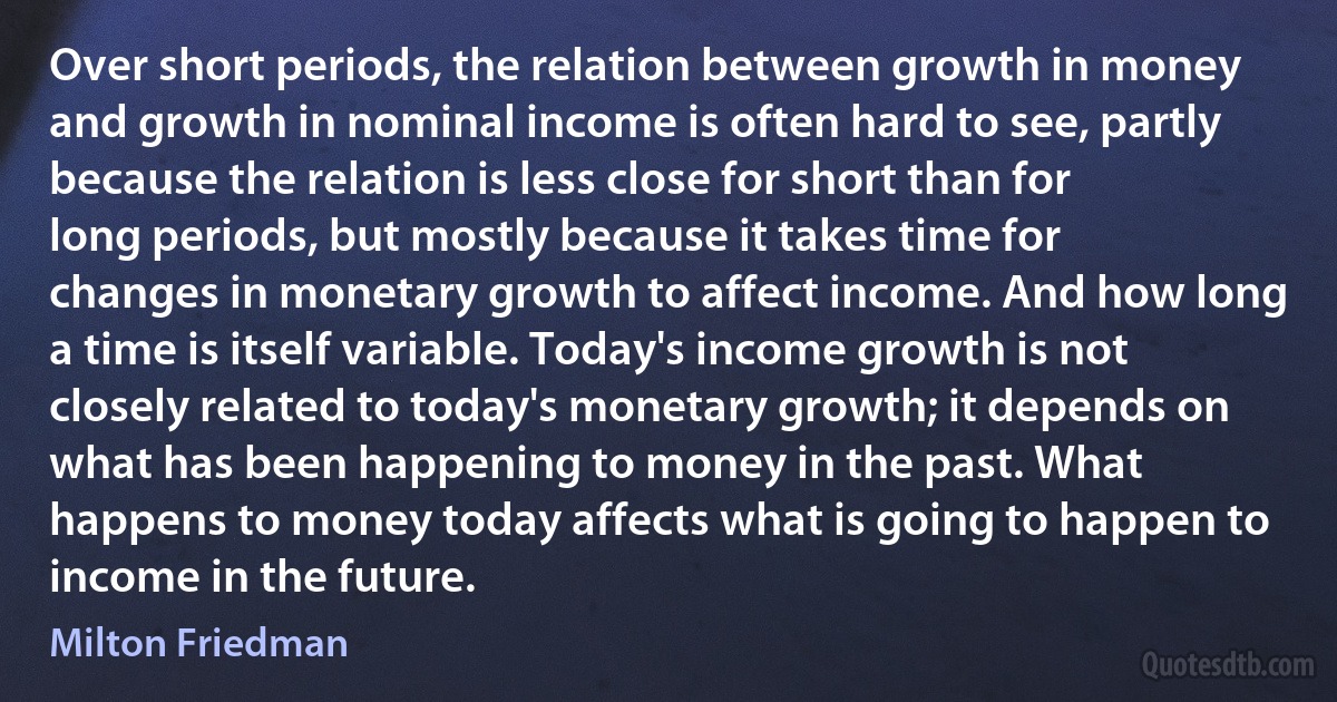 Over short periods, the relation between growth in money and growth in nominal income is often hard to see, partly because the relation is less close for short than for long periods, but mostly because it takes time for changes in monetary growth to affect income. And how long a time is itself variable. Today's income growth is not closely related to today's monetary growth; it depends on what has been happening to money in the past. What happens to money today affects what is going to happen to income in the future. (Milton Friedman)