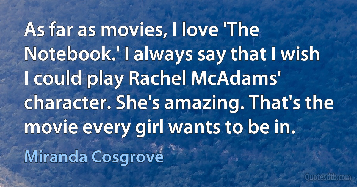 As far as movies, I love 'The Notebook.' I always say that I wish I could play Rachel McAdams' character. She's amazing. That's the movie every girl wants to be in. (Miranda Cosgrove)