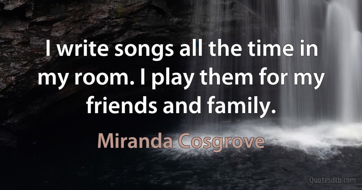 I write songs all the time in my room. I play them for my friends and family. (Miranda Cosgrove)