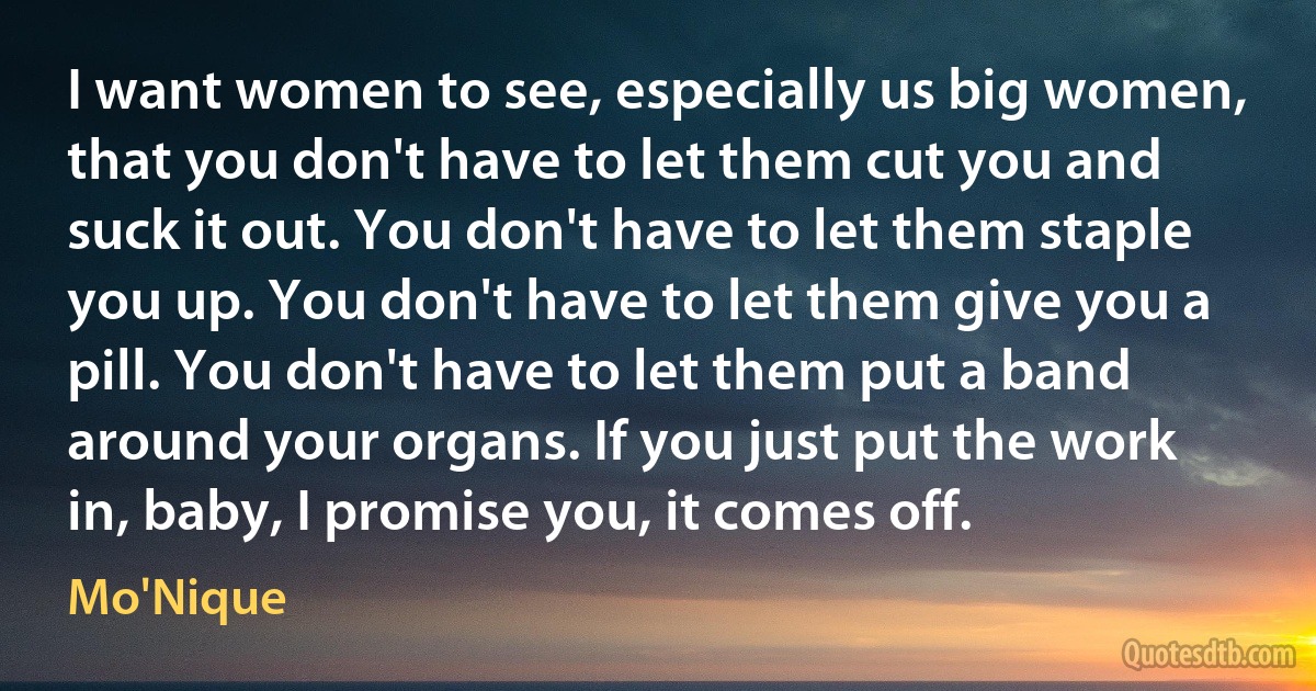 I want women to see, especially us big women, that you don't have to let them cut you and suck it out. You don't have to let them staple you up. You don't have to let them give you a pill. You don't have to let them put a band around your organs. If you just put the work in, baby, I promise you, it comes off. (Mo'Nique)