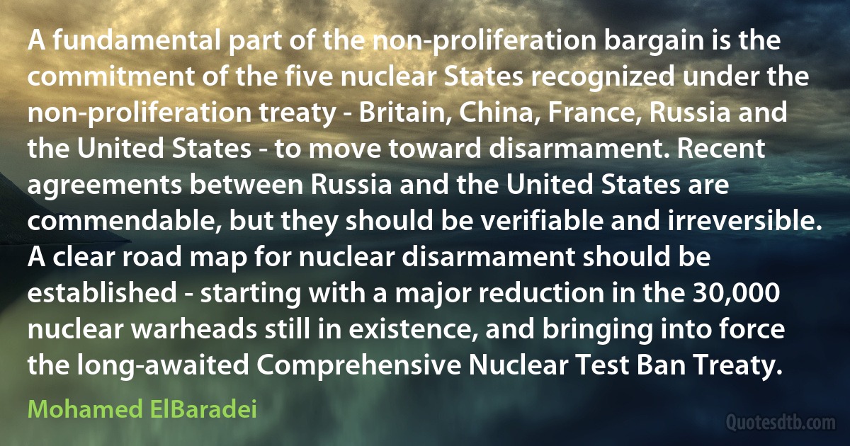 A fundamental part of the non-proliferation bargain is the commitment of the five nuclear States recognized under the non-proliferation treaty - Britain, China, France, Russia and the United States - to move toward disarmament. Recent agreements between Russia and the United States are commendable, but they should be verifiable and irreversible. A clear road map for nuclear disarmament should be established - starting with a major reduction in the 30,000 nuclear warheads still in existence, and bringing into force the long-awaited Comprehensive Nuclear Test Ban Treaty. (Mohamed ElBaradei)