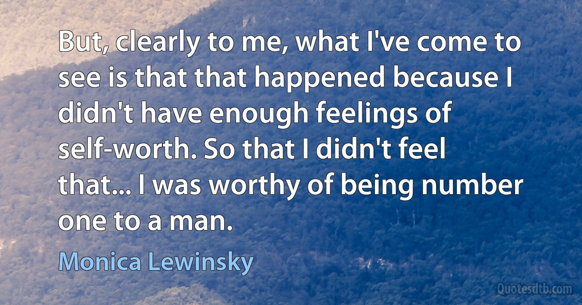 But, clearly to me, what I've come to see is that that happened because I didn't have enough feelings of self-worth. So that I didn't feel that... I was worthy of being number one to a man. (Monica Lewinsky)