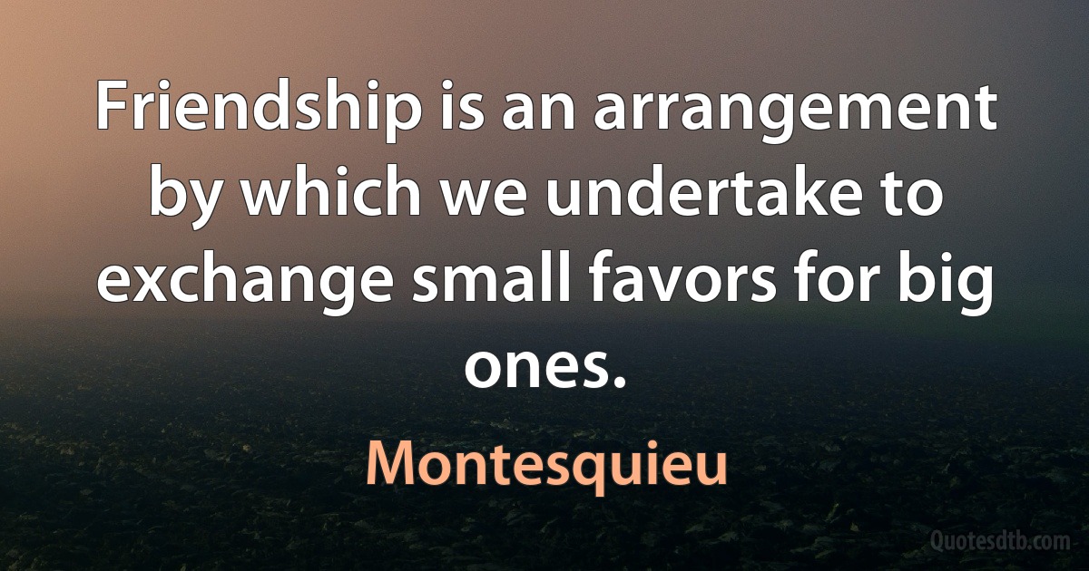 Friendship is an arrangement by which we undertake to exchange small favors for big ones. (Montesquieu)