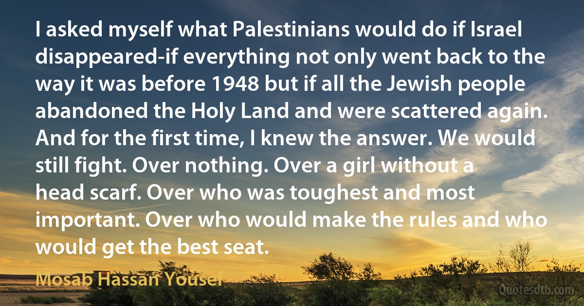 I asked myself what Palestinians would do if Israel disappeared-if everything not only went back to the way it was before 1948 but if all the Jewish people abandoned the Holy Land and were scattered again. And for the first time, I knew the answer. We would still fight. Over nothing. Over a girl without a head scarf. Over who was toughest and most important. Over who would make the rules and who would get the best seat. (Mosab Hassan Yousef)