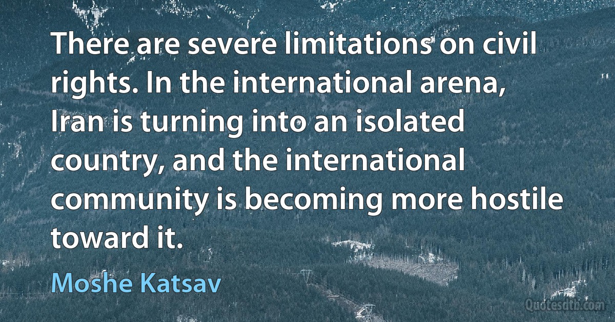 There are severe limitations on civil rights. In the international arena, Iran is turning into an isolated country, and the international community is becoming more hostile toward it. (Moshe Katsav)