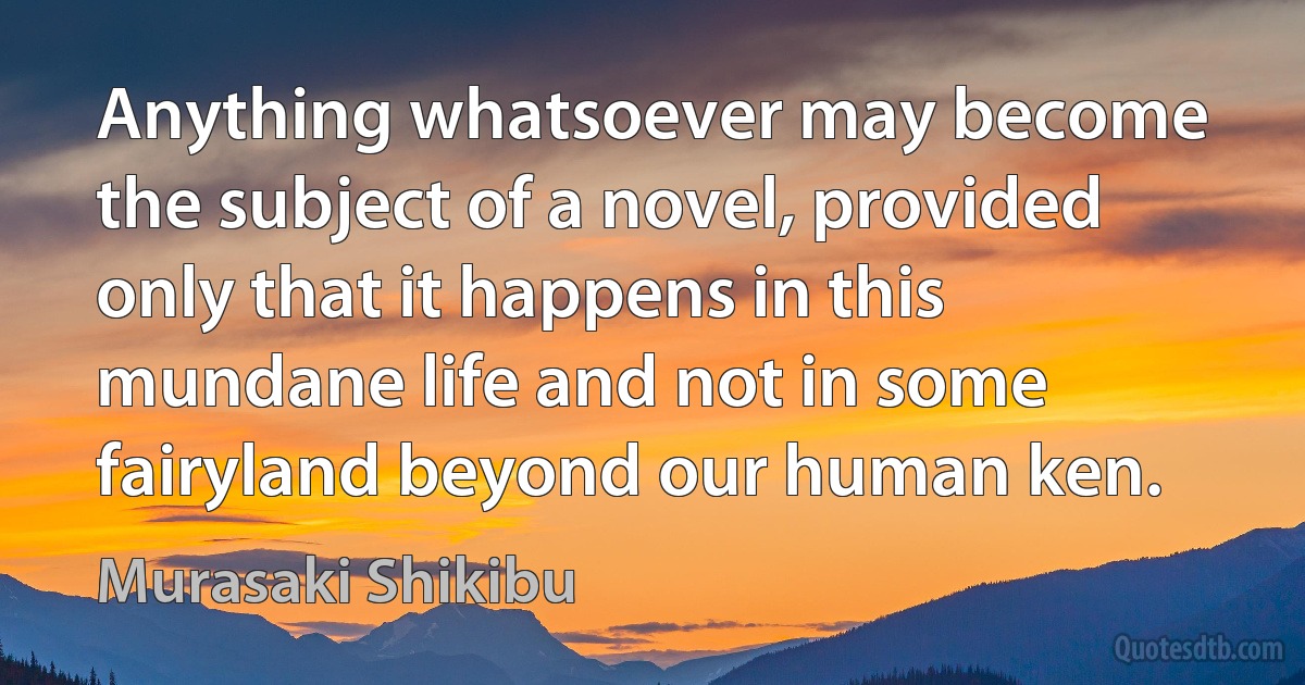 Anything whatsoever may become the subject of a novel, provided only that it happens in this mundane life and not in some fairyland beyond our human ken. (Murasaki Shikibu)