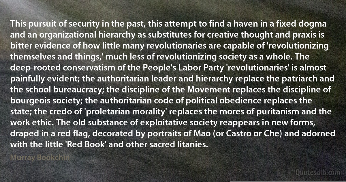 This pursuit of security in the past, this attempt to find a haven in a fixed dogma and an organizational hierarchy as substitutes for creative thought and praxis is bitter evidence of how little many revolutionaries are capable of 'revolutionizing themselves and things,' much less of revolutionizing society as a whole. The deep-rooted conservatism of the People's Labor Party 'revolutionaries' is almost painfully evident; the authoritarian leader and hierarchy replace the patriarch and the school bureaucracy; the discipline of the Movement replaces the discipline of bourgeois society; the authoritarian code of political obedience replaces the state; the credo of 'proletarian morality' replaces the mores of puritanism and the work ethic. The old substance of exploitative society reappears in new forms, draped in a red flag, decorated by portraits of Mao (or Castro or Che) and adorned with the little 'Red Book' and other sacred litanies. (Murray Bookchin)