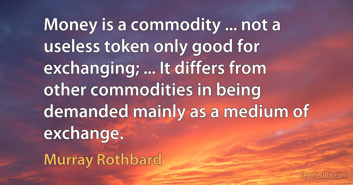 Money is a commodity ... not a useless token only good for exchanging; ... It differs from other commodities in being demanded mainly as a medium of exchange. (Murray Rothbard)