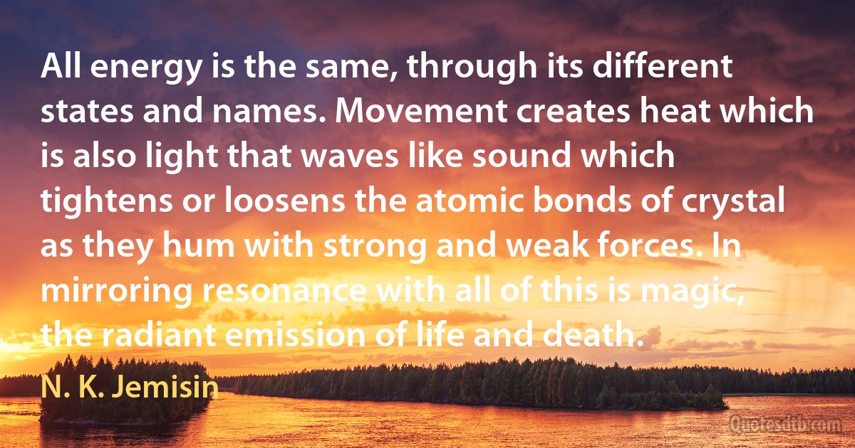 All energy is the same, through its different states and names. Movement creates heat which is also light that waves like sound which tightens or loosens the atomic bonds of crystal as they hum with strong and weak forces. In mirroring resonance with all of this is magic, the radiant emission of life and death. (N. K. Jemisin)