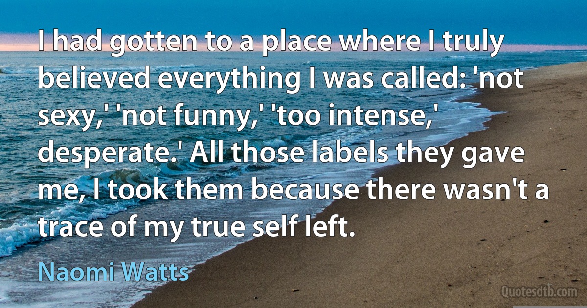 I had gotten to a place where I truly believed everything I was called: 'not sexy,' 'not funny,' 'too intense,' desperate.' All those labels they gave me, I took them because there wasn't a trace of my true self left. (Naomi Watts)