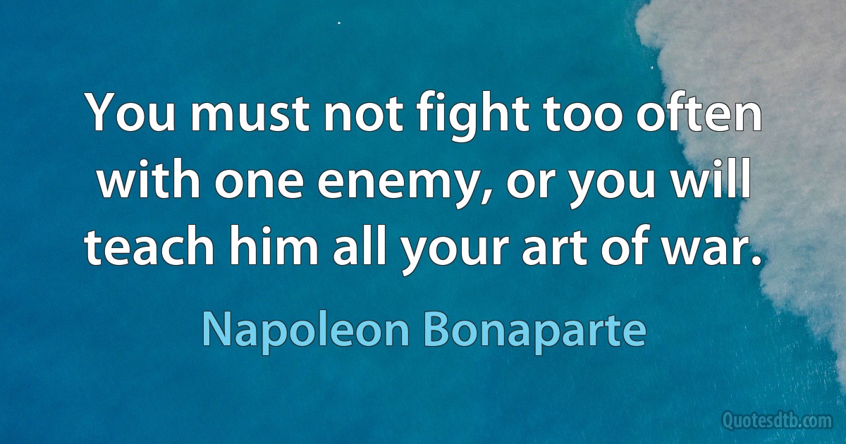 You must not fight too often with one enemy, or you will teach him all your art of war. (Napoleon Bonaparte)