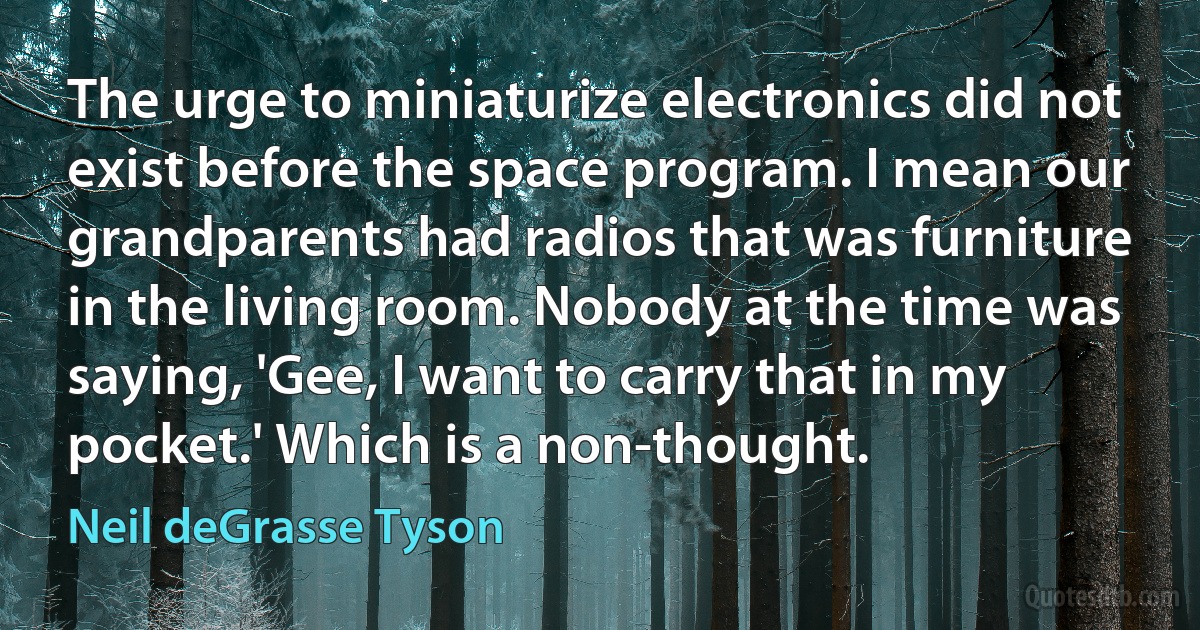 The urge to miniaturize electronics did not exist before the space program. I mean our grandparents had radios that was furniture in the living room. Nobody at the time was saying, 'Gee, I want to carry that in my pocket.' Which is a non-thought. (Neil deGrasse Tyson)