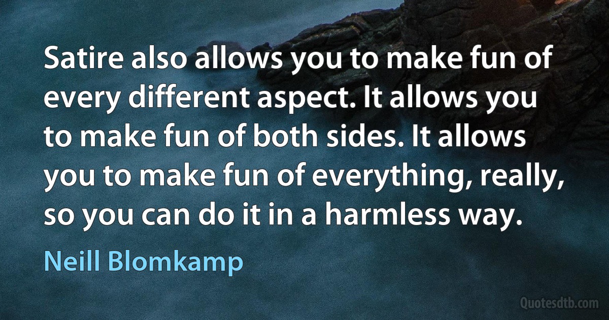 Satire also allows you to make fun of every different aspect. It allows you to make fun of both sides. It allows you to make fun of everything, really, so you can do it in a harmless way. (Neill Blomkamp)