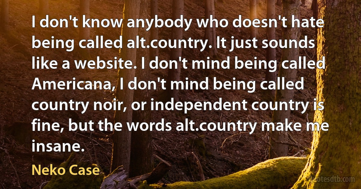 I don't know anybody who doesn't hate being called alt.country. It just sounds like a website. I don't mind being called Americana, I don't mind being called country noir, or independent country is fine, but the words alt.country make me insane. (Neko Case)