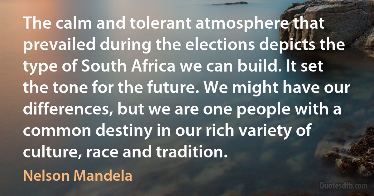 The calm and tolerant atmosphere that prevailed during the elections depicts the type of South Africa we can build. It set the tone for the future. We might have our differences, but we are one people with a common destiny in our rich variety of culture, race and tradition. (Nelson Mandela)