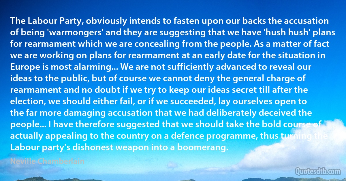 The Labour Party, obviously intends to fasten upon our backs the accusation of being 'warmongers' and they are suggesting that we have 'hush hush' plans for rearmament which we are concealing from the people. As a matter of fact we are working on plans for rearmament at an early date for the situation in Europe is most alarming... We are not sufficiently advanced to reveal our ideas to the public, but of course we cannot deny the general charge of rearmament and no doubt if we try to keep our ideas secret till after the election, we should either fail, or if we succeeded, lay ourselves open to the far more damaging accusation that we had deliberately deceived the people... I have therefore suggested that we should take the bold course of actually appealing to the country on a defence programme, thus turning the Labour party's dishonest weapon into a boomerang. (Neville Chamberlain)