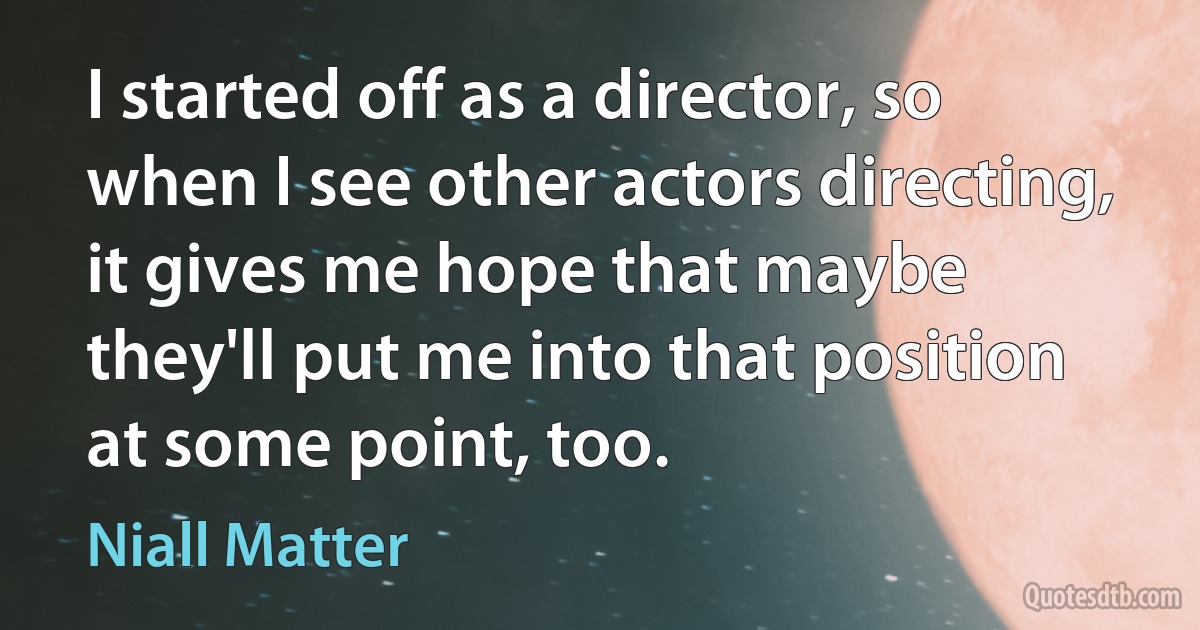 I started off as a director, so when I see other actors directing, it gives me hope that maybe they'll put me into that position at some point, too. (Niall Matter)