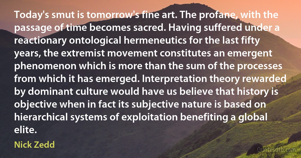 Today's smut is tomorrow's fine art. The profane, with the passage of time becomes sacred. Having suffered under a reactionary ontological hermeneutics for the last fifty years, the extremist movement constitutes an emergent phenomenon which is more than the sum of the processes from which it has emerged. Interpretation theory rewarded by dominant culture would have us believe that history is objective when in fact its subjective nature is based on hierarchical systems of exploitation benefiting a global elite. (Nick Zedd)