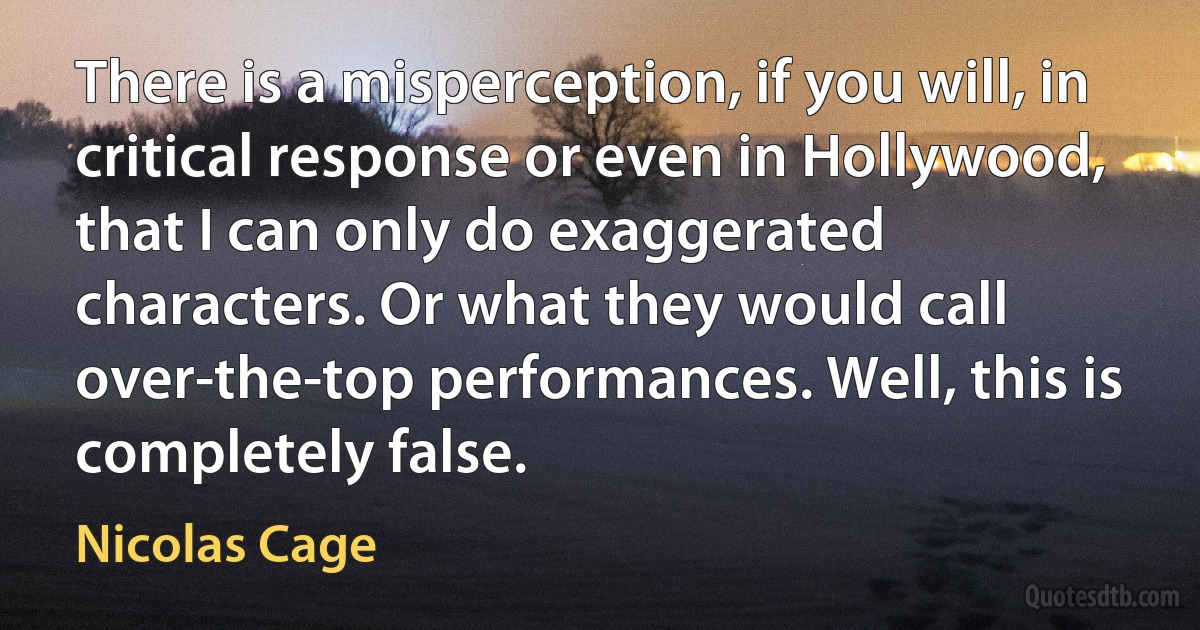 There is a misperception, if you will, in critical response or even in Hollywood, that I can only do exaggerated characters. Or what they would call over-the-top performances. Well, this is completely false. (Nicolas Cage)