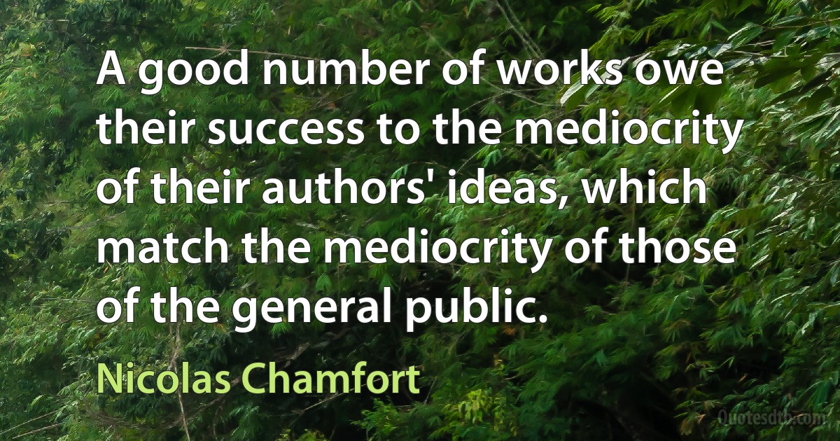 A good number of works owe their success to the mediocrity of their authors' ideas, which match the mediocrity of those of the general public. (Nicolas Chamfort)