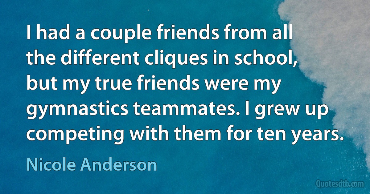 I had a couple friends from all the different cliques in school, but my true friends were my gymnastics teammates. I grew up competing with them for ten years. (Nicole Anderson)