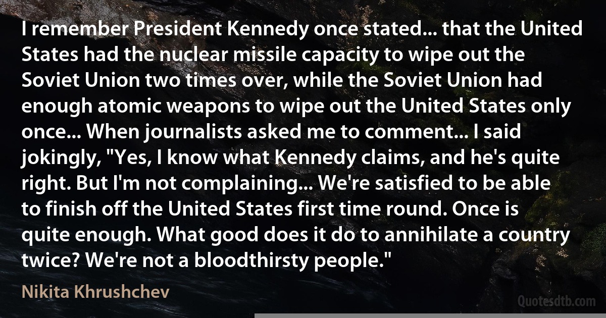 I remember President Kennedy once stated... that the United States had the nuclear missile capacity to wipe out the Soviet Union two times over, while the Soviet Union had enough atomic weapons to wipe out the United States only once... When journalists asked me to comment... I said jokingly, "Yes, I know what Kennedy claims, and he's quite right. But I'm not complaining... We're satisfied to be able to finish off the United States first time round. Once is quite enough. What good does it do to annihilate a country twice? We're not a bloodthirsty people." (Nikita Khrushchev)