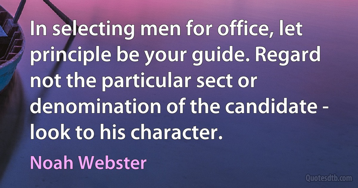 In selecting men for office, let principle be your guide. Regard not the particular sect or denomination of the candidate - look to his character. (Noah Webster)