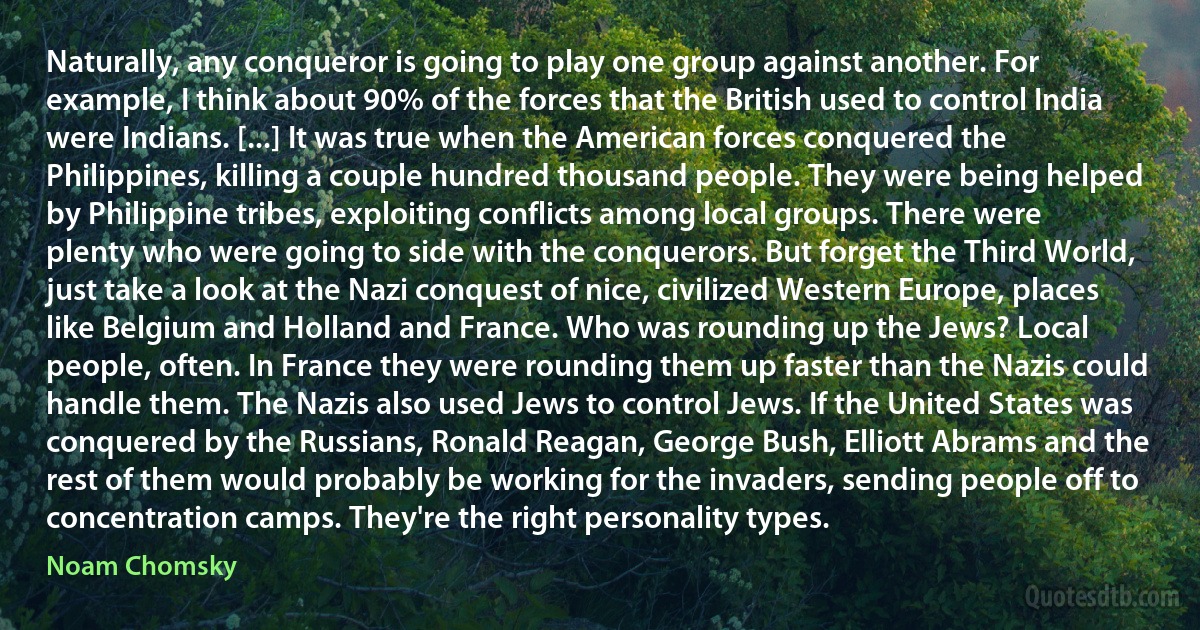 Naturally, any conqueror is going to play one group against another. For example, I think about 90% of the forces that the British used to control India were Indians. [...] It was true when the American forces conquered the Philippines, killing a couple hundred thousand people. They were being helped by Philippine tribes, exploiting conflicts among local groups. There were plenty who were going to side with the conquerors. But forget the Third World, just take a look at the Nazi conquest of nice, civilized Western Europe, places like Belgium and Holland and France. Who was rounding up the Jews? Local people, often. In France they were rounding them up faster than the Nazis could handle them. The Nazis also used Jews to control Jews. If the United States was conquered by the Russians, Ronald Reagan, George Bush, Elliott Abrams and the rest of them would probably be working for the invaders, sending people off to concentration camps. They're the right personality types. (Noam Chomsky)