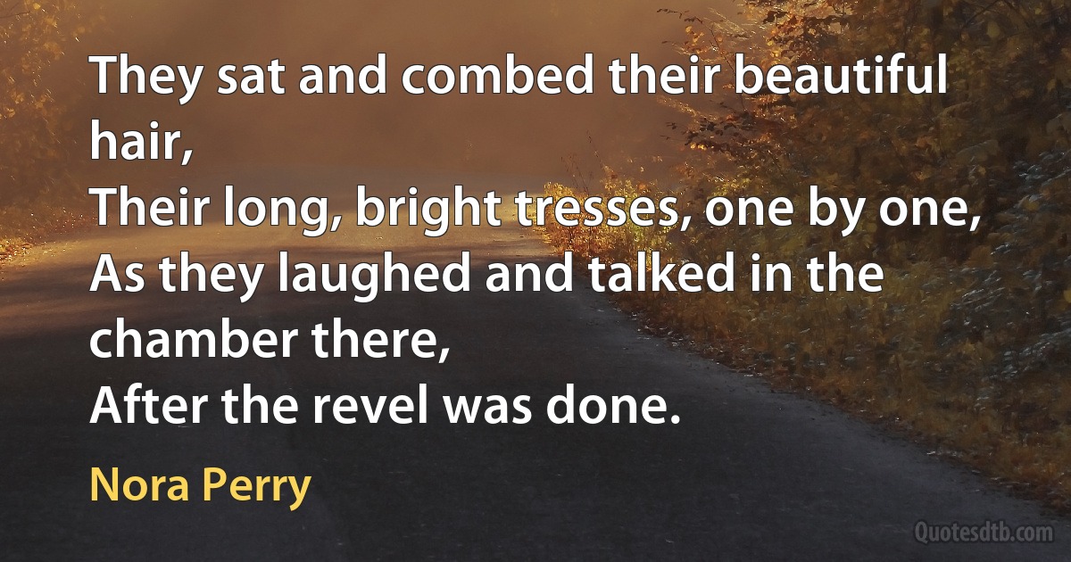 They sat and combed their beautiful hair,
Their long, bright tresses, one by one,
As they laughed and talked in the chamber there,
After the revel was done. (Nora Perry)