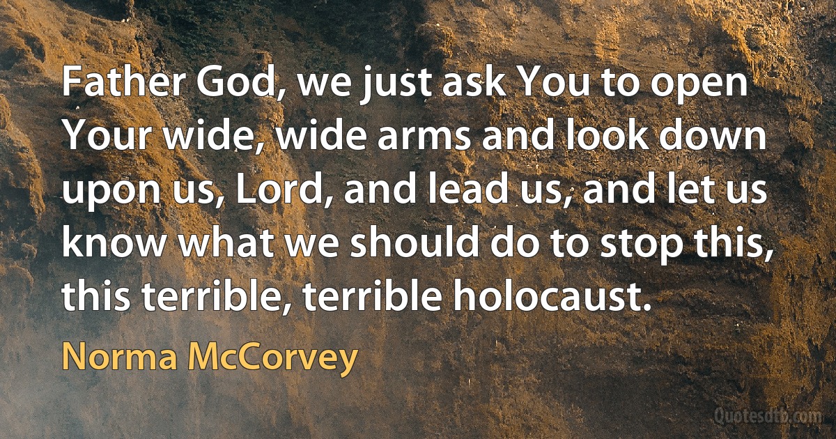 Father God, we just ask You to open Your wide, wide arms and look down upon us, Lord, and lead us, and let us know what we should do to stop this, this terrible, terrible holocaust. (Norma McCorvey)