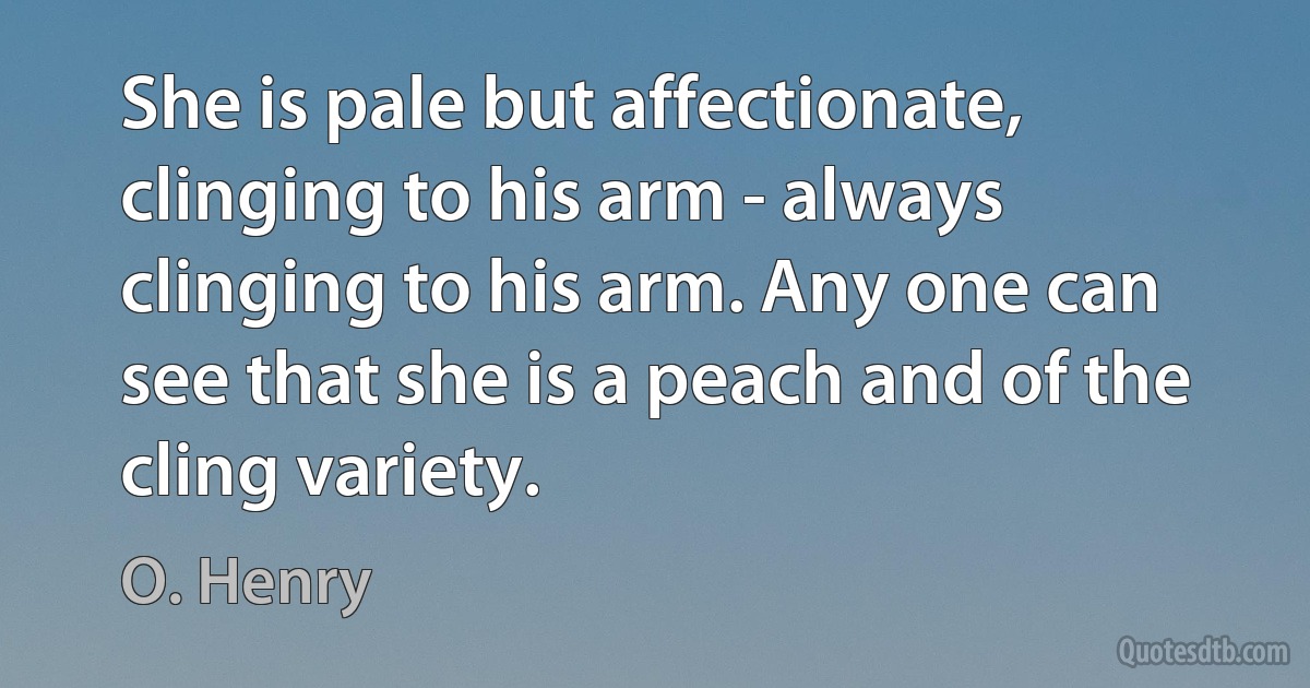 She is pale but affectionate, clinging to his arm - always clinging to his arm. Any one can see that she is a peach and of the cling variety. (O. Henry)