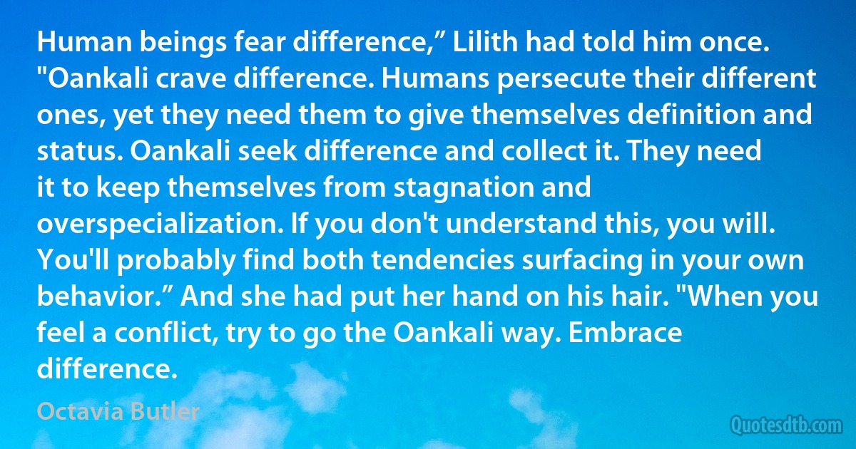 Human beings fear difference,” Lilith had told him once. "Oankali crave difference. Humans persecute their different ones, yet they need them to give themselves definition and status. Oankali seek difference and collect it. They need it to keep themselves from stagnation and overspecialization. If you don't understand this, you will. You'll probably find both tendencies surfacing in your own behavior.” And she had put her hand on his hair. "When you feel a conflict, try to go the Oankali way. Embrace difference. (Octavia Butler)